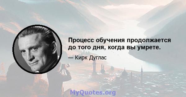 Процесс обучения продолжается до того дня, когда вы умрете.