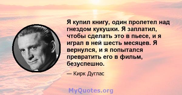 Я купил книгу, один пролетел над гнездом кукушки. Я заплатил, чтобы сделать это в пьесе, и я играл в ней шесть месяцев. Я вернулся, и я попытался превратить его в фильм, безуспешно.