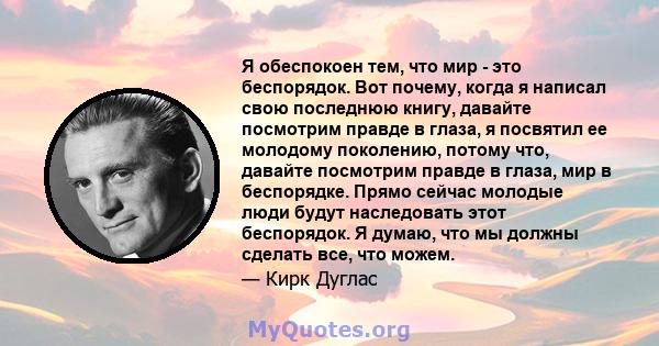 Я обеспокоен тем, что мир - это беспорядок. Вот почему, когда я написал свою последнюю книгу, давайте посмотрим правде в глаза, я посвятил ее молодому поколению, потому что, давайте посмотрим правде в глаза, мир в