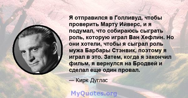 Я отправился в Голливуд, чтобы проверить Марту Ийверс, и я подумал, что собираюсь сыграть роль, которую играл Ван Хефлин. Но они хотели, чтобы я сыграл роль мужа Барбары Стэнвик, поэтому я играл в это. Затем, когда я