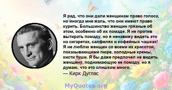 Я рад, что они дали женщинам право голоса, но иногда мне жаль, что они имеют право курить. Большинство женщин грязные об этом, особенно об их помаде. Я не против вытирать помаду, но я ненавижу видеть это на сигаретах,