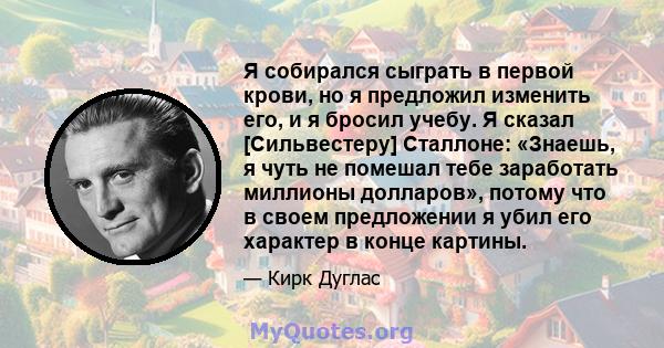 Я собирался сыграть в первой крови, но я предложил изменить его, и я бросил учебу. Я сказал [Сильвестеру] Сталлоне: «Знаешь, я чуть не помешал тебе заработать миллионы долларов», потому что в своем предложении я убил