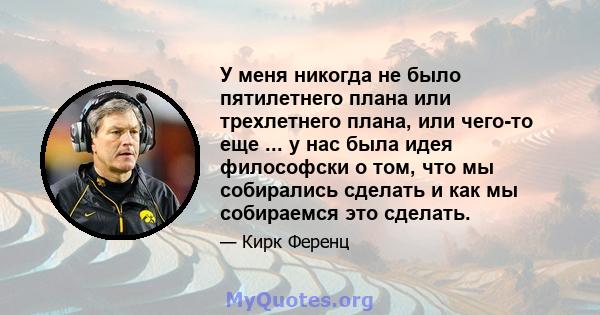 У меня никогда не было пятилетнего плана или трехлетнего плана, или чего-то еще ... у нас была идея философски о том, что мы собирались сделать и как мы собираемся это сделать.