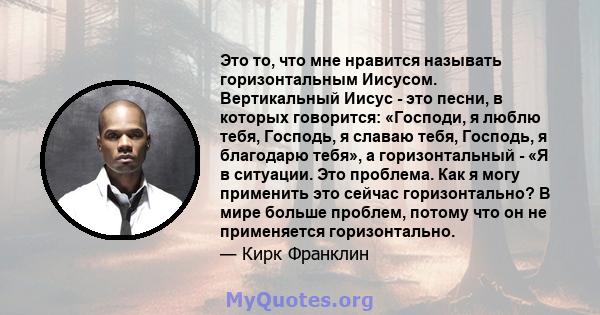 Это то, что мне нравится называть горизонтальным Иисусом. Вертикальный Иисус - это песни, в которых говорится: «Господи, я люблю тебя, Господь, я славаю тебя, Господь, я благодарю тебя», а горизонтальный - «Я в