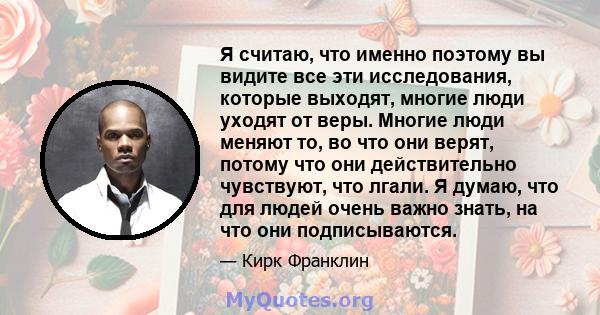 Я считаю, что именно поэтому вы видите все эти исследования, которые выходят, многие люди уходят от веры. Многие люди меняют то, во что они верят, потому что они действительно чувствуют, что лгали. Я думаю, что для