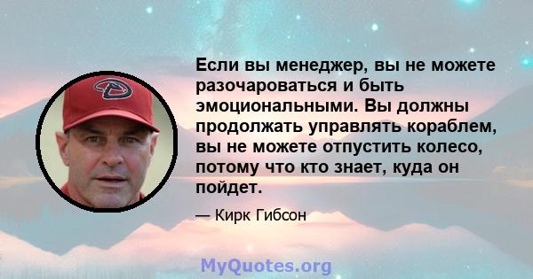 Если вы менеджер, вы не можете разочароваться и быть эмоциональными. Вы должны продолжать управлять кораблем, вы не можете отпустить колесо, потому что кто знает, куда он пойдет.