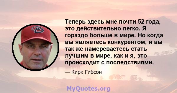 Теперь здесь мне почти 52 года, это действительно легко. Я гораздо больше в мире. Но когда вы являетесь конкурентом, и вы так же намереваетесь стать лучшим в мире, как и я, это происходит с последствиями.