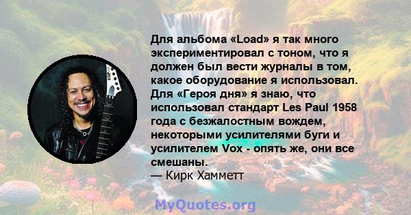 Для альбома «Load» я так много экспериментировал с тоном, что я должен был вести журналы в том, какое оборудование я использовал. Для «Героя дня» я знаю, что использовал стандарт Les Paul 1958 года с безжалостным