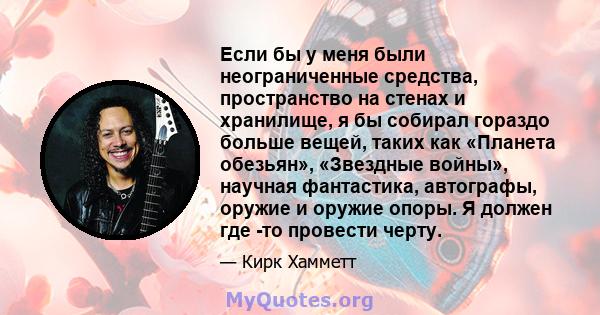 Если бы у меня были неограниченные средства, пространство на стенах и хранилище, я бы собирал гораздо больше вещей, таких как «Планета обезьян», «Звездные войны», научная фантастика, автографы, оружие и оружие опоры. Я