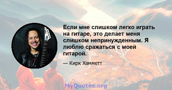 Если мне слишком легко играть на гитаре, это делает меня слишком непринужденным. Я люблю сражаться с моей гитарой.