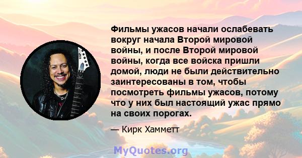 Фильмы ужасов начали ослабевать вокруг начала Второй мировой войны, и после Второй мировой войны, когда все войска пришли домой, люди не были действительно заинтересованы в том, чтобы посмотреть фильмы ужасов, потому