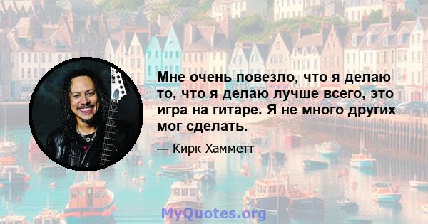 Мне очень повезло, что я делаю то, что я делаю лучше всего, это игра на гитаре. Я не много других мог сделать.