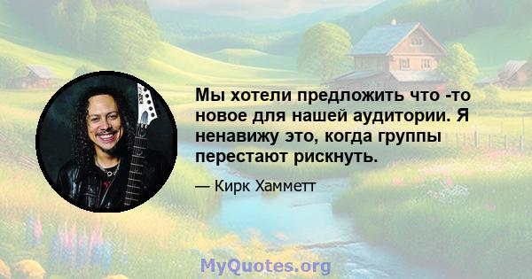 Мы хотели предложить что -то новое для нашей аудитории. Я ненавижу это, когда группы перестают рискнуть.