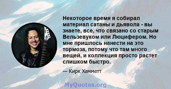 Некоторое время я собирал материал сатаны и дьявола - вы знаете, все, что связано со старым Вельзевуком или Люцифером. Но мне пришлось нанести на это тормоза, потому что там много вещей, и коллекция просто растет