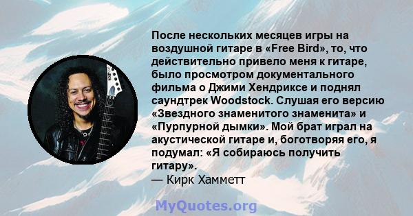 После нескольких месяцев игры на воздушной гитаре в «Free Bird», то, что действительно привело меня к гитаре, было просмотром документального фильма о Джими Хендриксе и поднял саундтрек Woodstock. Слушая его версию