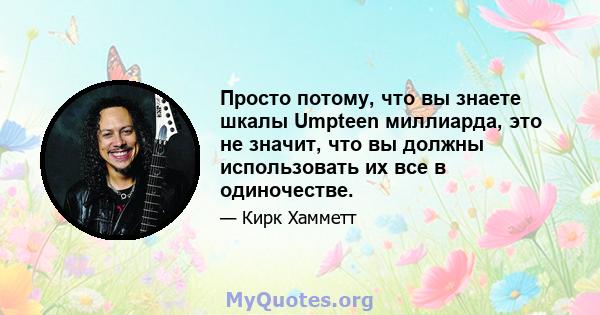 Просто потому, что вы знаете шкалы Umpteen миллиарда, это не значит, что вы должны использовать их все в одиночестве.