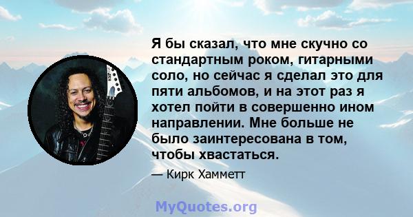 Я бы сказал, что мне скучно со стандартным роком, гитарными соло, но сейчас я сделал это для пяти альбомов, и на этот раз я хотел пойти в совершенно ином направлении. Мне больше не было заинтересована в том, чтобы