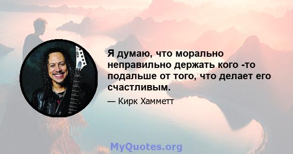 Я думаю, что морально неправильно держать кого -то подальше от того, что делает его счастливым.