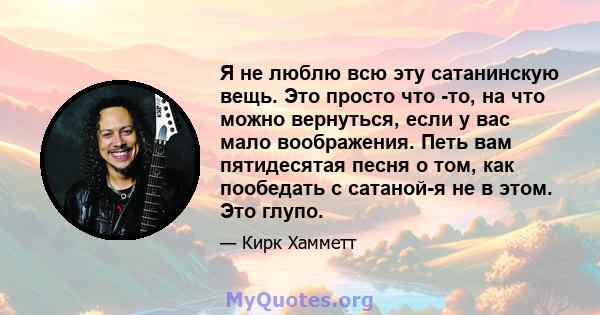 Я не люблю всю эту сатанинскую вещь. Это просто что -то, на что можно вернуться, если у вас мало воображения. Петь вам пятидесятая песня о том, как пообедать с сатаной-я не в этом. Это глупо.