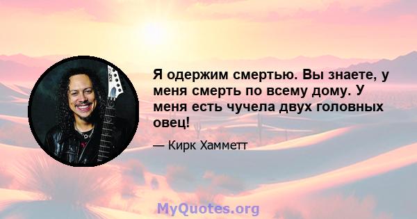 Я одержим смертью. Вы знаете, у меня смерть по всему дому. У меня есть чучела двух головных овец!