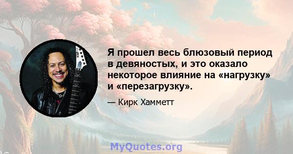 Я прошел весь блюзовый период в девяностых, и это оказало некоторое влияние на «нагрузку» и «перезагрузку».