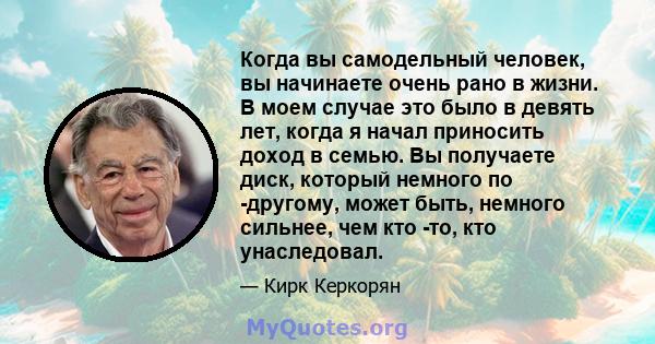 Когда вы самодельный человек, вы начинаете очень рано в жизни. В моем случае это было в девять лет, когда я начал приносить доход в семью. Вы получаете диск, который немного по -другому, может быть, немного сильнее, чем 