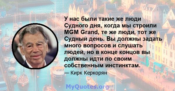 У нас были такие же люди Судного дня, когда мы строили MGM Grand, те же люди, тот же Судный день. Вы должны задать много вопросов и слушать людей, но в конце концов вы должны идти по своим собственным инстинктам.