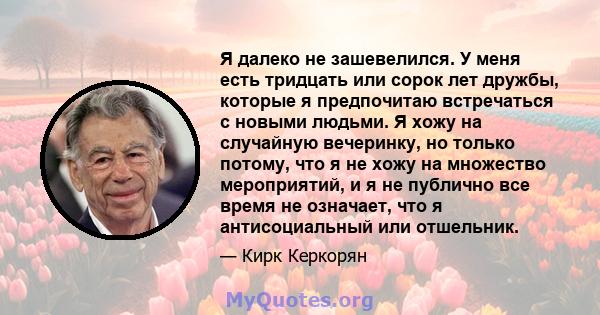 Я далеко не зашевелился. У меня есть тридцать или сорок лет дружбы, которые я предпочитаю встречаться с новыми людьми. Я хожу на случайную вечеринку, но только потому, что я не хожу на множество мероприятий, и я не