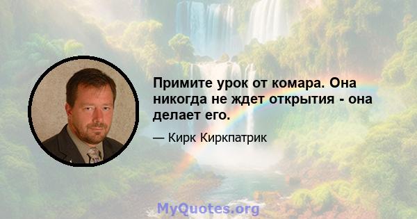 Примите урок от комара. Она никогда не ждет открытия - она ​​делает его.