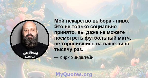 Мой лекарство выбора - пиво. Это не только социально принято, вы даже не можете посмотреть футбольный матч, не торопившись на ваше лицо тысячу раз.