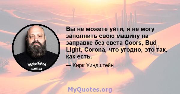 Вы не можете уйти, я не могу заполнить свою машину на заправке без света Coors, Bud Light, Corona, что угодно, это так, как есть.