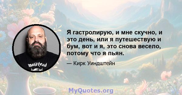 Я гастролирую, и мне скучно, и это день, или я путешествую и бум, вот и я, это снова весело, потому что я пьян.