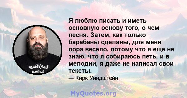 Я люблю писать и иметь основную основу того, о чем песня. Затем, как только барабаны сделаны, для меня пора весело, потому что я еще не знаю, что я собираюсь петь, и в мелодии, я даже не написал свои тексты.