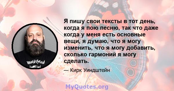 Я пишу свои тексты в тот день, когда я пою песню, так что даже когда у меня есть основные вещи, я думаю, что я могу изменить, что я могу добавить, сколько гармоний я могу сделать.