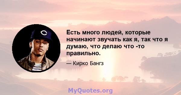 Есть много людей, которые начинают звучать как я, так что я думаю, что делаю что -то правильно.