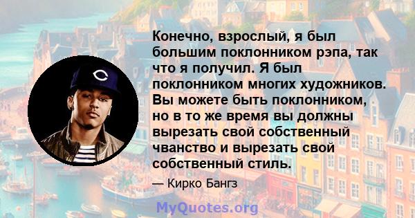 Конечно, взрослый, я был большим поклонником рэпа, так что я получил. Я был поклонником многих художников. Вы можете быть поклонником, но в то же время вы должны вырезать свой собственный чванство и вырезать свой