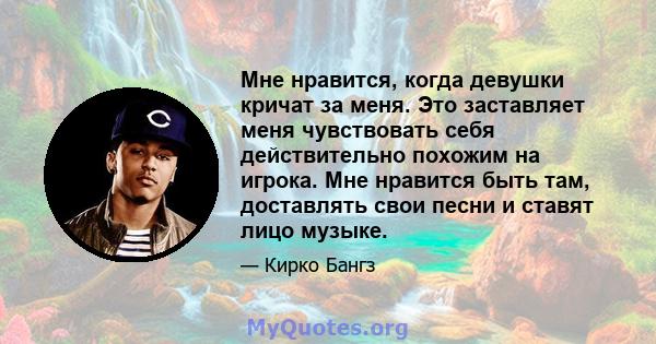 Мне нравится, когда девушки кричат ​​за меня. Это заставляет меня чувствовать себя действительно похожим на игрока. Мне нравится быть там, доставлять свои песни и ставят лицо музыке.