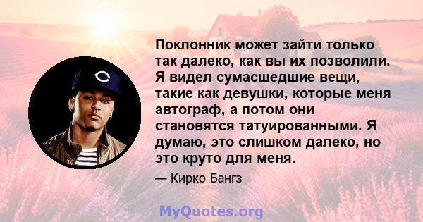 Поклонник может зайти только так далеко, как вы их позволили. Я видел сумасшедшие вещи, такие как девушки, которые меня автограф, а потом они становятся татуированными. Я думаю, это слишком далеко, но это круто для меня.