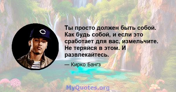 Ты просто должен быть собой. Как будь собой, и если это сработает для вас, измельчите. Не теряйся в этом. И развлекайтесь.