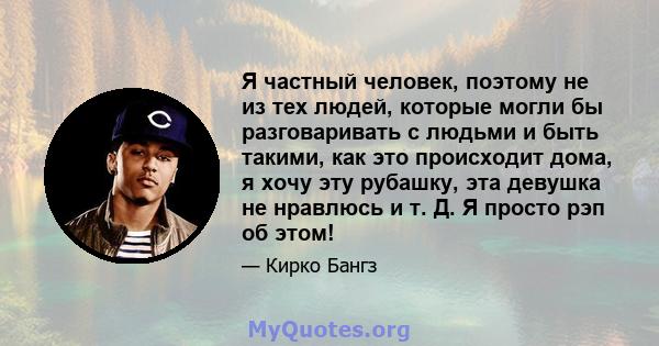 Я частный человек, поэтому не из тех людей, которые могли бы разговаривать с людьми и быть такими, как это происходит дома, я хочу эту рубашку, эта девушка не нравлюсь и т. Д. Я просто рэп об этом!