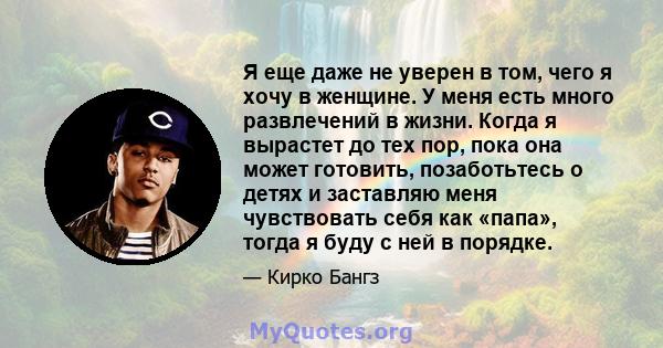 Я еще даже не уверен в том, чего я хочу в женщине. У меня есть много развлечений в жизни. Когда я вырастет до тех пор, пока она может готовить, позаботьтесь о детях и заставляю меня чувствовать себя как «папа», тогда я