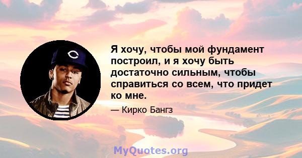 Я хочу, чтобы мой фундамент построил, и я хочу быть достаточно сильным, чтобы справиться со всем, что придет ко мне.