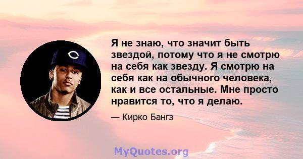 Я не знаю, что значит быть звездой, потому что я не смотрю на себя как звезду. Я смотрю на себя как на обычного человека, как и все остальные. Мне просто нравится то, что я делаю.