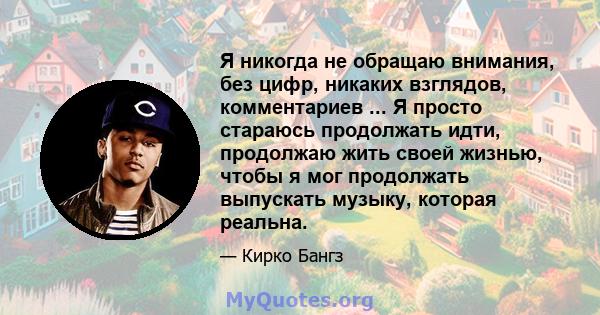 Я никогда не обращаю внимания, без цифр, никаких взглядов, комментариев ... Я просто стараюсь продолжать идти, продолжаю жить своей жизнью, чтобы я мог продолжать выпускать музыку, которая реальна.