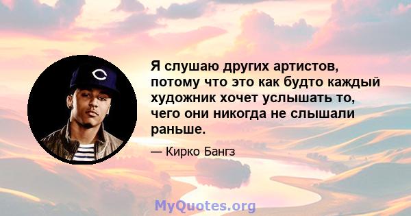 Я слушаю других артистов, потому что это как будто каждый художник хочет услышать то, чего они никогда не слышали раньше.