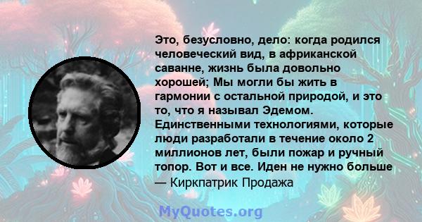 Это, безусловно, дело: когда родился человеческий вид, в африканской саванне, жизнь была довольно хорошей; Мы могли бы жить в гармонии с остальной природой, и это то, что я называл Эдемом. Единственными технологиями,