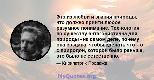 Это из любви и знания природы, что должно прийти любое разумное понимание. Технология по существу антагонистична для природы - на самом деле, почему она создана, чтобы сделать что -то с природой, которой было раньше,