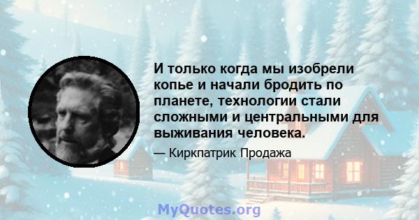 И только когда мы изобрели копье и начали бродить по планете, технологии стали сложными и центральными для выживания человека.