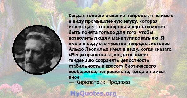 Когда я говорю о знании природы, я не имею в виду промышленную науку, которая утверждает, что природа инертна и может быть понята только для того, чтобы позволить людям манипулировать ею. Я имею в виду это чувство