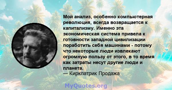 Мой анализ, особенно компьютерная революция, всегда возвращается к капитализму. Именно эта экономическая система привела к готовности западной цивилизации поработить себя машинами - потому что некоторые люди извлекают